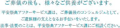 ご葬儀の後も、様々なご供養がございます。平安祭典アフターサービス課は、ご葬儀後のコンシェルジュとして、ご遺族様の支えとなるお手伝いをいたします。法事・法要のことは、平安祭典アフターサービス課にご相談ください。