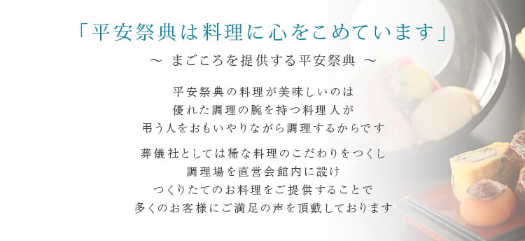 「平安祭典は料理に心をこめています」~ まごころを提供する平安祭典 ~平安祭典の料理が美味しいのは優れた調理の腕を持つ料理人が弔う人をおもいやりながら調理するからです葬儀社としては稀な料理のこだわりをつくし調理場を直営会館内に設けつくりたてのお料理をご提供することで多くのお客様にご満足の声を頂戴しております