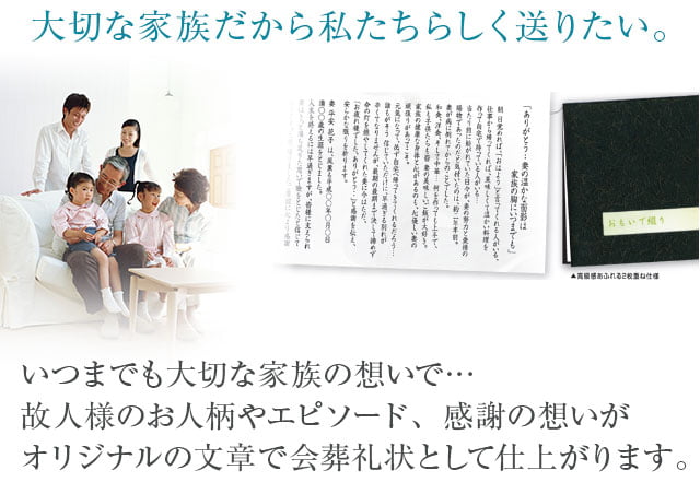 大切な家族だから私たちらしく送りたい。いつまでも大切な家族の想いで…故人様のお人柄やエピソード、感謝の想いがオリジナルの文章で会葬礼状として仕上がります。
