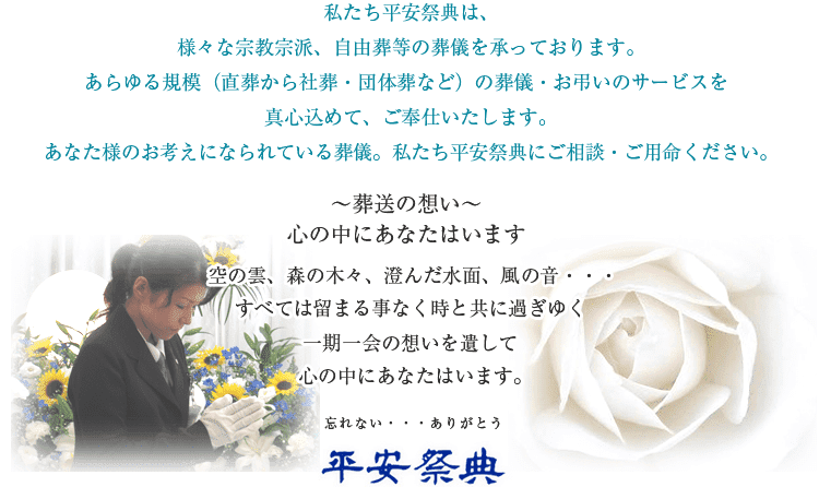 私たち平安祭典は、様々な宗教宗派、自由葬等の葬儀を承っております。あらゆる規模(直葬から社葬・団体葬など)の葬儀・お弔いのサービスを真心込めて、ご奉仕いたします。あなた様のお考えになられている葬儀。私たち平安祭典にご相談・ご用命ください。~葬送の想い~心の中にあなたはいます空の雲、森の木々、澄んだ水面、風の音・・・すべては留まる事なく時と共に過ぎゆく一期一会の想いを遺して心の中にあなたはいます。忘れない・・・ありがとう 平安祭典
